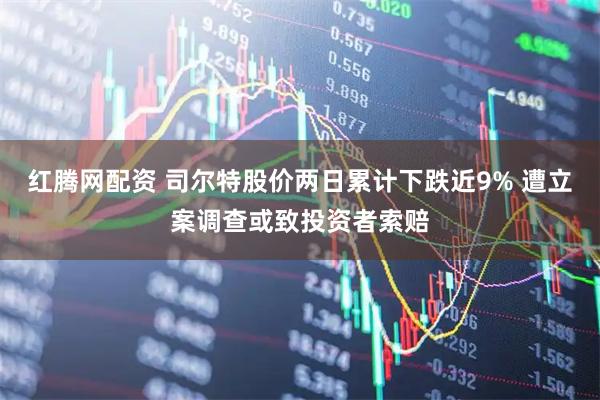 红腾网配资 司尔特股价两日累计下跌近9% 遭立案调查或致投资者索赔