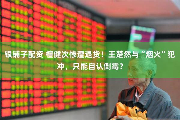 银铺子配资 檀健次惨遭退货！王楚然与“烟火”犯冲，只能自认倒霉？