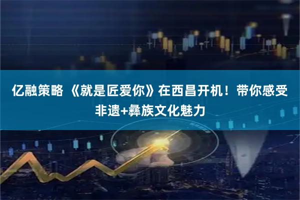 亿融策略 《就是匠爱你》在西昌开机！带你感受非遗+彝族文化魅力