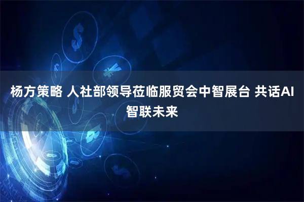 杨方策略 人社部领导莅临服贸会中智展台 共话AI智联未来