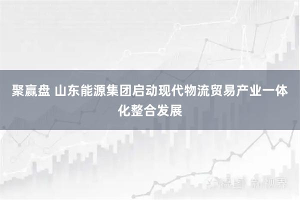 聚赢盘 山东能源集团启动现代物流贸易产业一体化整合发展