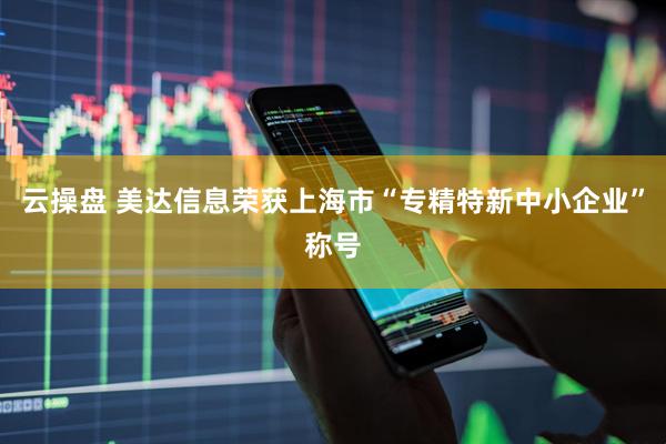 云操盘 美达信息荣获上海市“专精特新中小企业”称号