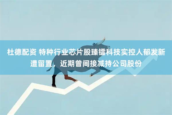 杜德配资 特种行业芯片股臻镭科技实控人郁发新遭留置，近期曾间接减持公司股份