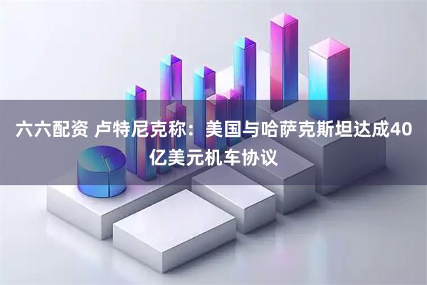 六六配资 卢特尼克称：美国与哈萨克斯坦达成40亿美元机车协议