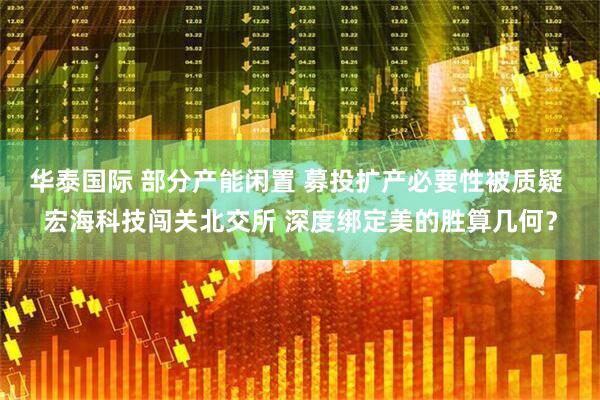 华泰国际 部分产能闲置 募投扩产必要性被质疑 宏海科技闯关北交所 深度绑定美的胜算几何？
