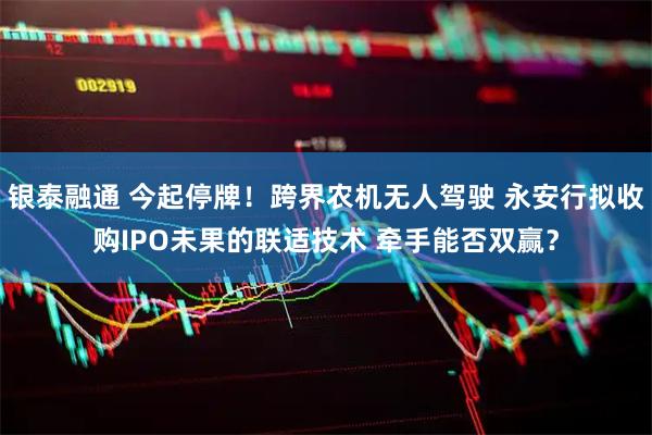 银泰融通 今起停牌！跨界农机无人驾驶 永安行拟收购IPO未果的联适技术 牵手能否双赢？