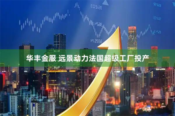 华丰金服 远景动力法国超级工厂投产