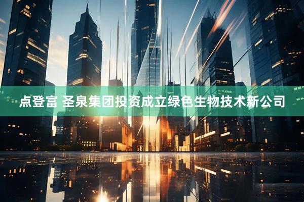 点登富 圣泉集团投资成立绿色生物技术新公司