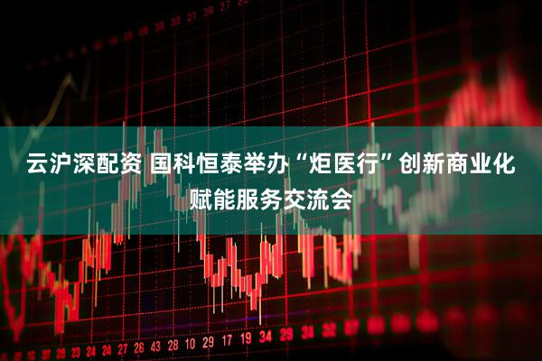 云沪深配资 国科恒泰举办“炬医行”创新商业化赋能服务交流会