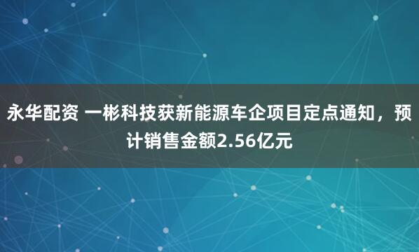 永华配资 一彬科技获新能源车企项目定点通知，预计销售金额2.56亿元