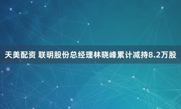 天美配资 联明股份总经理林晓峰累计减持8.2万股