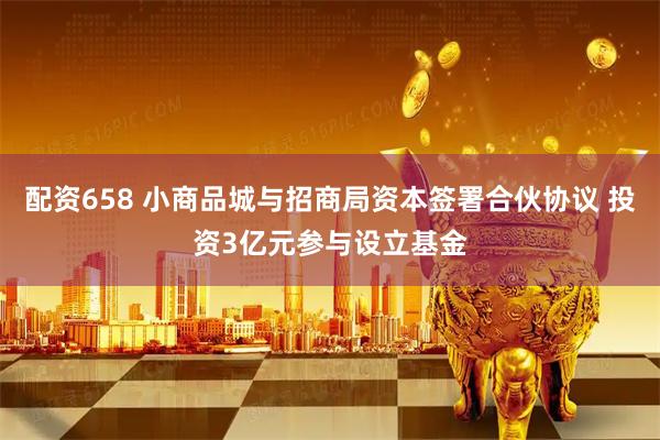 配资658 小商品城与招商局资本签署合伙协议 投资3亿元参与设立基金