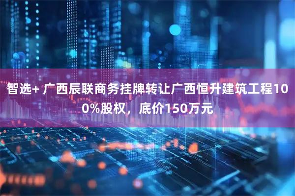 智选+ 广西辰联商务挂牌转让广西恒升建筑工程100%股权，底价150万元