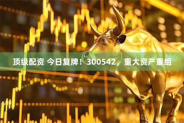 顶级配资 今日复牌！300542，重大资产重组