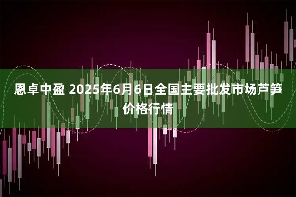 恩卓中盈 2025年6月6日全国主要批发市场芦笋价格行情