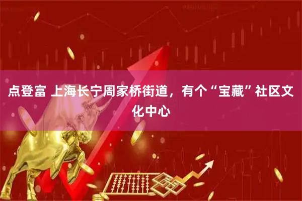 点登富 上海长宁周家桥街道，有个“宝藏”社区文化中心