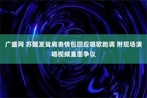 广盛网 苏醒发耸肩表情包回应唱歌跑调 附现场演唱视频直面争议