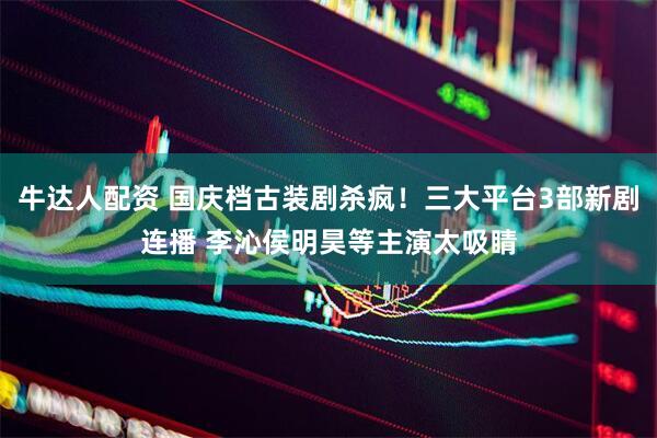 牛达人配资 国庆档古装剧杀疯！三大平台3部新剧连播 李沁侯明昊等主演太吸睛