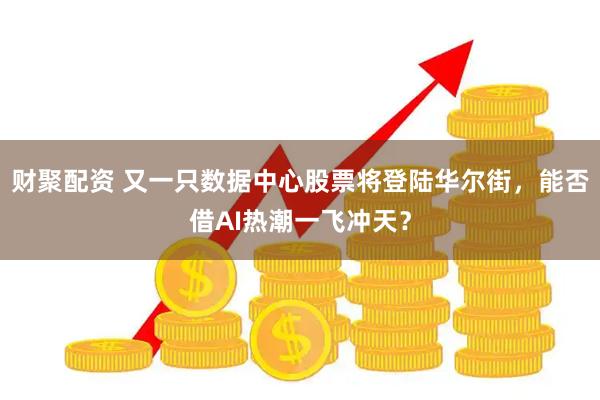 财聚配资 又一只数据中心股票将登陆华尔街，能否借AI热潮一飞冲天？
