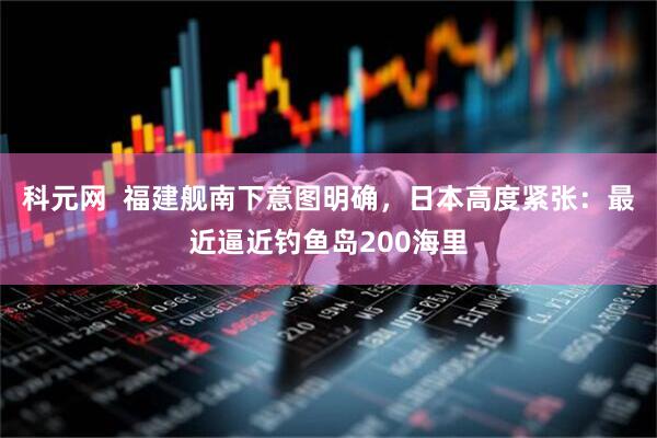 科元网  福建舰南下意图明确，日本高度紧张：最近逼近钓鱼岛200海里