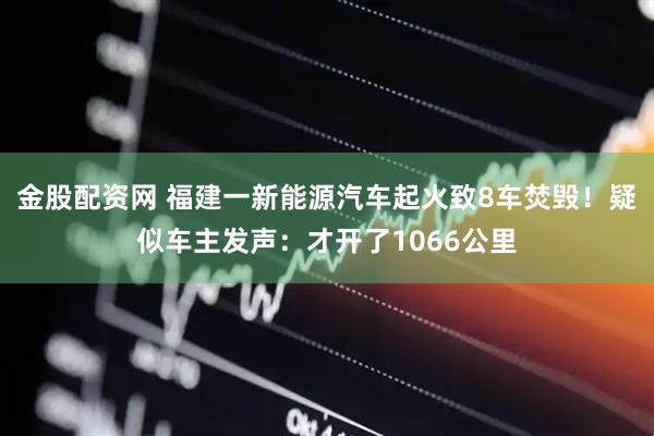 金股配资网 福建一新能源汽车起火致8车焚毁！疑似车主发声：才开了1066公里