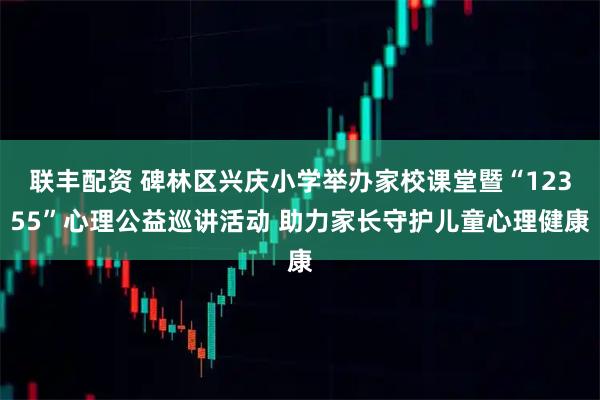 联丰配资 碑林区兴庆小学举办家校课堂暨“12355”心理公益巡讲活动 助力家长守护儿童心理健康