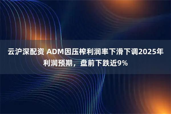 云沪深配资 ADM因压榨利润率下滑下调2025年利润预期,盘前下跌近9%