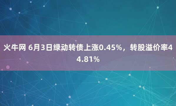 火牛网 6月3日绿动转债上涨0.45%,转股溢价率44.81%