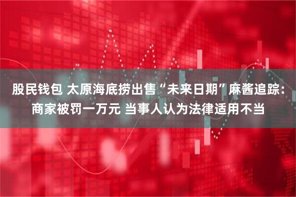 股民钱包 太原海底捞出售“未来日期”麻酱追踪：商家被罚一万元 当事人认为法律适用不当