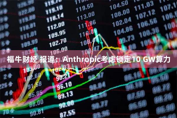 福牛财经 报道：Anthropic考虑锁定10 GW算力