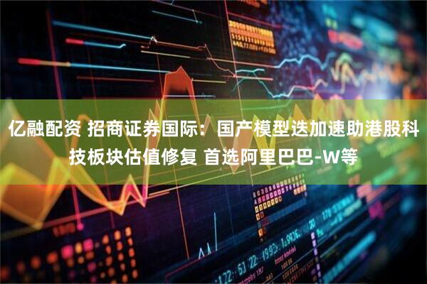亿融配资 招商证券国际：国产模型迭加速助港股科技板块估值修复 首选阿里巴巴-W等