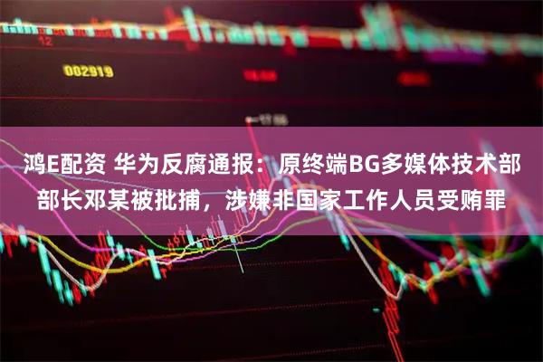 鸿E配资 华为反腐通报：原终端BG多媒体技术部部长邓某被批捕，涉嫌非国家工作人员受贿罪