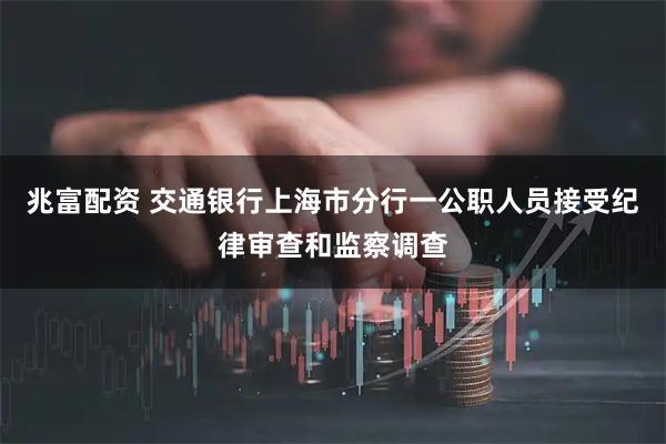 兆富配资 交通银行上海市分行一公职人员接受纪律审查和监察调查