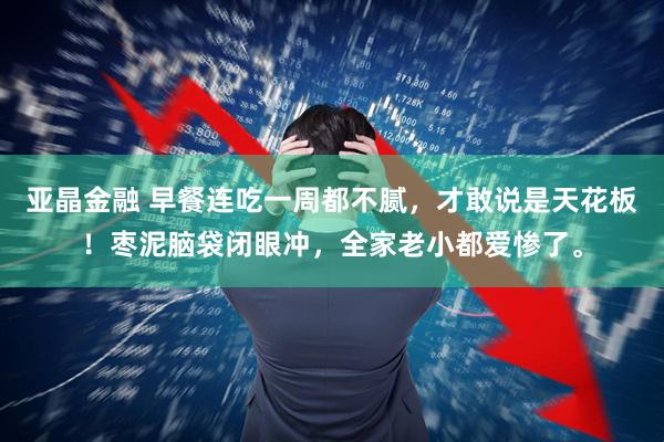 亚晶金融 早餐连吃一周都不腻,才敢说是天花板!枣泥脑袋闭眼冲,全家老小都爱惨了。
