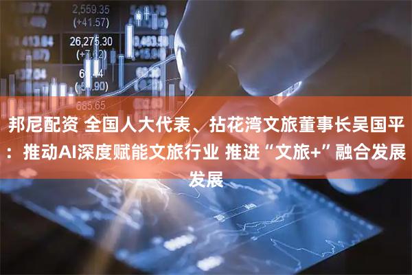 邦尼配资 全国人大代表、拈花湾文旅董事长吴国平:推动AI深度赋能文旅行业 推进“文旅+”融合发展