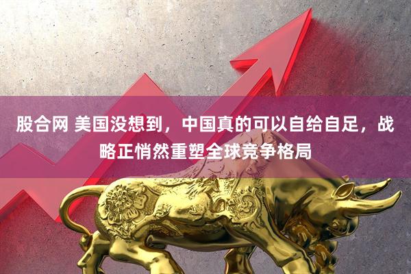 股合网 美国没想到，中国真的可以自给自足，战略正悄然重塑全球竞争格局