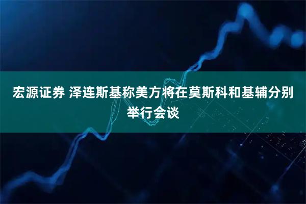 宏源证券 泽连斯基称美方将在莫斯科和基辅分别举行会谈